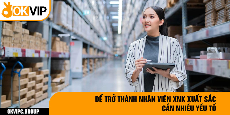 Để trở thành nhân viên XNK xuất sắc cần nhiều yếu tố